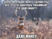 -Дорогой, я ради такого сделаю тебе все, что ты захочешь, любимый! -Что, даже минет? -ДАЖЕ МИНЕТ!