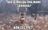 Как думаешь,она маме звонила? или сестре?...