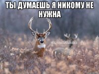 Ты думаешь Я никому не нужна 