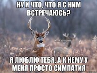 Ну и что, что я с ним встречаюсь? Я люблю тебя, а к нему у меня просто симпатия