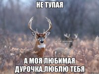 НЕ ТУПАЯ А МОЯ ЛЮБИМАЯ ДУРОЧКА.ЛЮБЛЮ ТЕБЯ