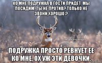 ко мне подружка в гости придет, мы посидим, ты не против? только не звони,хорошо ? подружка просто ревнует ее ко мне, ох уж эти девочки.