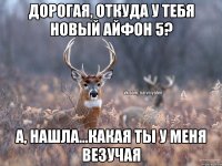 Дорогая, откуда у тебя новый айфон 5? А, нашла...какая ты у меня везучая