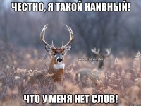 честно, я такой наивный! что у меня нет слов!