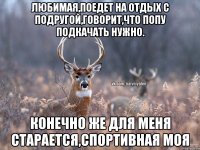 Любимая,поедет на отдых с подругой,говорит,что попу подкачать нужно. конечно же для меня старается,спортивная моя