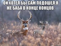 Ой хотел бы сам подошел,я же баба в конце концов. 