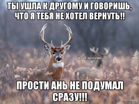 Ты ушла к другому и говоришь, что я тебя не хотел вернуть!! Прости Ань не подумал сразу!!!