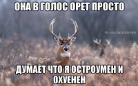 она в голос орет просто думает что я остроумен и охуенен