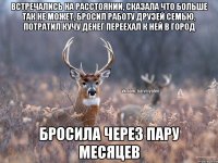 Встречались на расстоянии, сказала что больше так не может, бросил работу друзей семью, потратил кучу денег переехал к ней в город бросила через пару месяцев