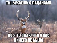 ты бухаешь с пацанами но я то знаю,что у вас ничего не было