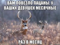 вам повезло пацаны, у ваших девушек месячные раз в месяц