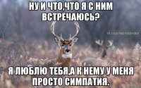 ну и что,что я с ним встречаюсь? я люблю тебя,а к нему у меня просто симпатия.