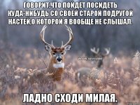 Говорит,что пойдет посидеть куда-нибудь со своей старой подругой Настей,о которой я вообще не слышал. Ладно сходи милая.