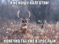 Я не ношу колготки! Конечно,ты уже взрослый