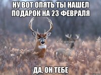 Ну вот опять ты нашел подарок на 23 февраля Да, он тебе