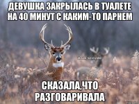 Девушка закрылась в туалете на 40 минут с каким-то парнем сказала,что разговаривала