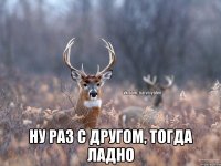  ну раз с другом, тогда ладно