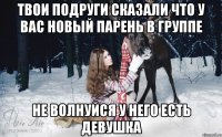 твои подруги сказали что у вас новый парень в группе не волнуйся у него есть девушка