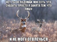 нет, ты не подумай, мне есть, что сказать, просто я занята тем, что пишу и не могу отвлечься