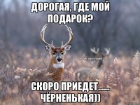 дорогая, где мой подарок? скоро приедет...... чёрненькая))