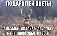 Подарил ей цветы Сказала: "Спасибо, друг, ты у меня такой заботливый"