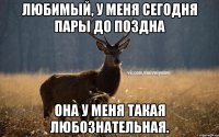 Любимый, у меня сегодня пары до поздна Она у меня такая любознательная.