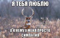 Я тебя люблю А к нему у меня просто симпатия