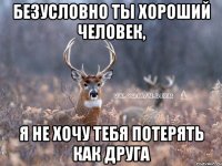 БЕЗУСЛОВНО ТЫ ХОРОШИЙ ЧЕЛОВЕК, Я НЕ ХОЧУ ТЕБЯ ПОТЕРЯТЬ КАК ДРУГА