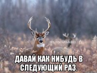  ДАВАЙ КАК НИБУДЬ В СЛЕДУЮЩИЙ РАЗ.