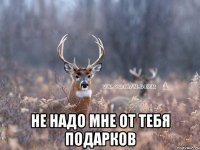  НЕ НАДО МНЕ ОТ ТЕБЯ ПОДАРКОВ