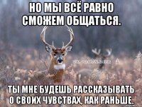 НО МЫ ВСЁ РАВНО СМОЖЕМ ОБЩАТЬСЯ. ТЫ МНЕ БУДЕШЬ РАССКАЗЫВАТЬ О СВОИХ ЧУВСТВАХ, КАК РАНЬШЕ.