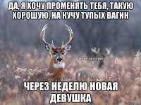 да, я хочу променять тебя, такую хорошую, на кучу тупых вагин Через неделю новая девушка