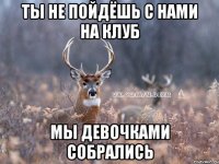 ты не пойдёшь с нами на клуб мы девочками собрались