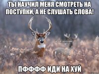 ТЫ НАУЧИЛ МЕНЯ СМОТРЕТЬ НА ПОСТУПКИ, А НЕ СЛУШАТЬ СЛОВА! ПФФФФ ИДИ НА ХУЙ