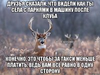 Друзья сказали, что видели как ты села с парнями в машину после клуба Конечно, это чтобы за такси меньше платить, ведь вам все равно в одну сторону