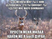 -ты изменила мне! ты с ним целовалась -Это ты виноват, ты уделял мне мало внимания - Прости меня милая, какой же я был дурак