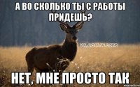 А ВО СКОЛЬКО ТЫ С РАБОТЫ ПРИДЕШЬ? НЕТ, МНЕ ПРОСТО ТАК