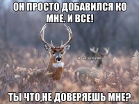 Он просто добавился ко мне. И все! Ты что,не доверяешь мне?