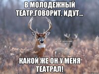 в молодежный театр,говорит, идут... какой же он у меня Театрал!