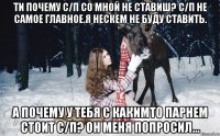 ти почему с/п со мной не ставиш? С/п не самое главное.я нескем не буду ставить. А почему у тебя с какимто парнем стоит с/п? он меня попросил...