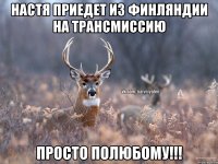 Настя приедет из Финляндии на трансмиссию просто полюбому!!!