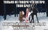 только не говори что он про твой брат ! любимый,конечно же нет, он мой крёстный