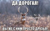 да дорогая! вы же с ним просто друзья!