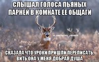 Слышал голоса пьяных парней в комнате ее общаги сказала что уроки пришли переписать, вить она у меня добрая душа