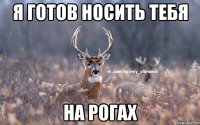 Я готов носить тебя на рогах