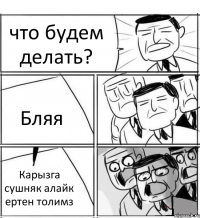 что будем делать? Бляя Карызга сушняк алайк ертен толимз