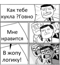 Как тебе кукла ?Говно Мне нравится В жопу логику!