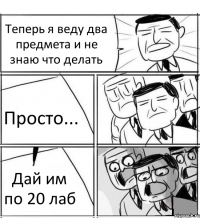 Теперь я веду два предмета и не знаю что делать Просто... Дай им по 20 лаб