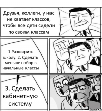 Друзья, коллеги, у нас не хватает классов, чтобы все дети сидели по своим классам 1.Разширить школу. 2. Сделать меньше набор в начальные классы 3. Сделать кабинетную систему