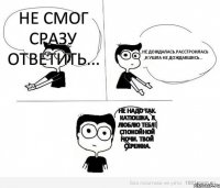 Не смог сразу ответить... ...не дождалась.Расстроилась ,и ушла не дождавшись... Не надо так. Катюшка, я ЛЮБЛЮ ТЕБЯ! Спокойной ночи. Твой Сережка.